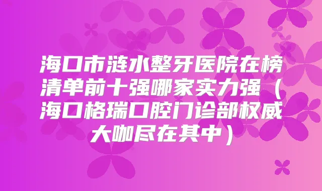 海口市涟水整牙医院在榜清单前十强哪家实力强(海口格瑞口腔门诊部大咖尽在其中)