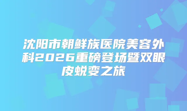 沈阳市朝鲜族医院美容外科2026重磅登场暨双眼皮蜕变之旅