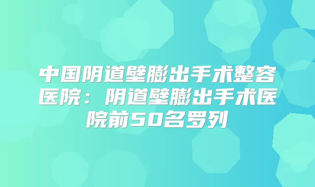 中国阴道壁膨出手术整容医院:阴道壁膨出手术医院前50名罗列