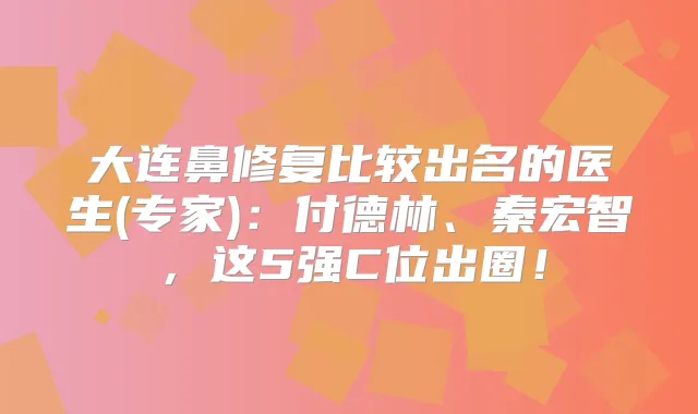 大连鼻修复比较出名的医生(专家):付德林、秦宏智,这5强C位出圈!