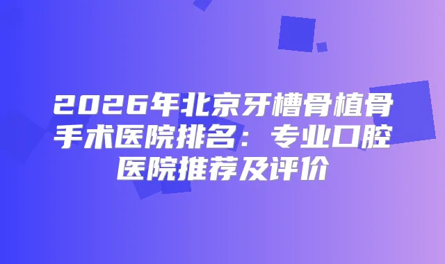2026年北京牙槽骨植骨手术医院排名：专业口腔医院推荐及评价