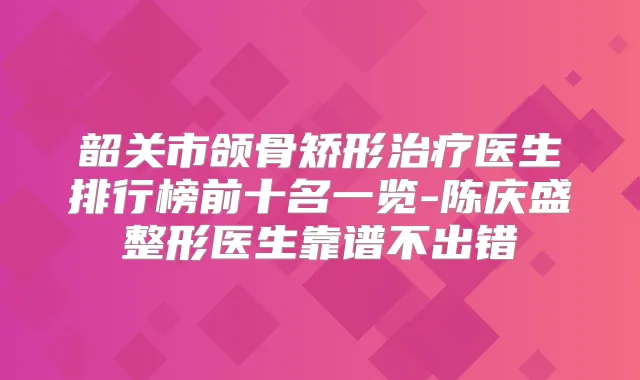 韶关市颌骨矫形医生排行榜前十名一览-陈庆盛整形医生靠谱不出错
