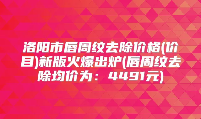 洛阳市唇周纹去除价格(价目)新版火爆出炉(唇周纹去除均价为:4491元)