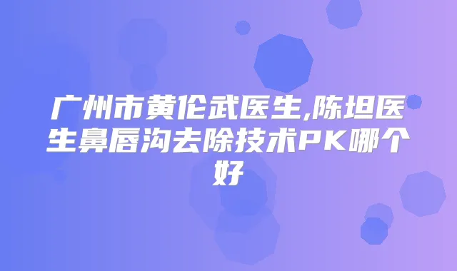 广州市黄伦武医生,陈坦医生鼻唇沟去除技术PK哪个好
