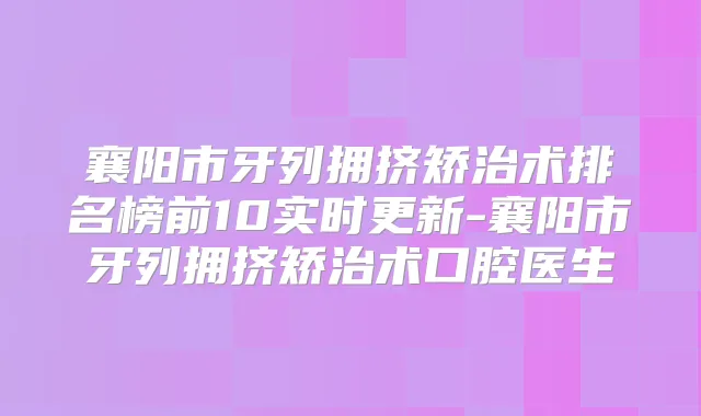 襄阳市牙列拥挤矫治术排名榜前10实时更新-襄阳市牙列拥挤矫治术口腔医生