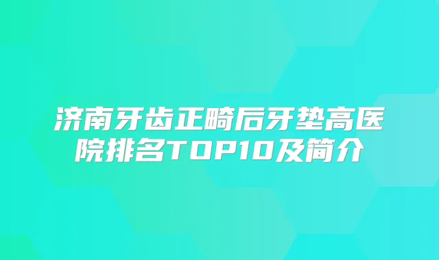 济南牙齿正畸后牙垫高医院排名TOP10及简介