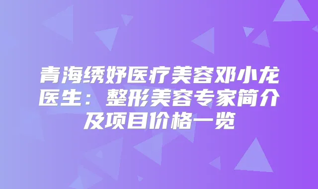 青海绣妤医疗美容邓小龙医生:整形美容专家简介及项目价格一览