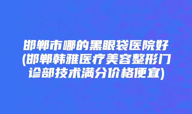邯郸市哪的黑眼袋医院好(邯郸韩雅医疗美容整形门诊部技术满分价格便宜)