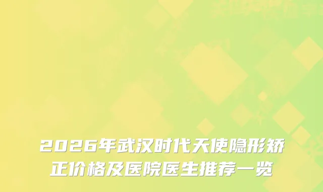 2026年武汉时代天使隐形矫正价格及医院医生推荐一览