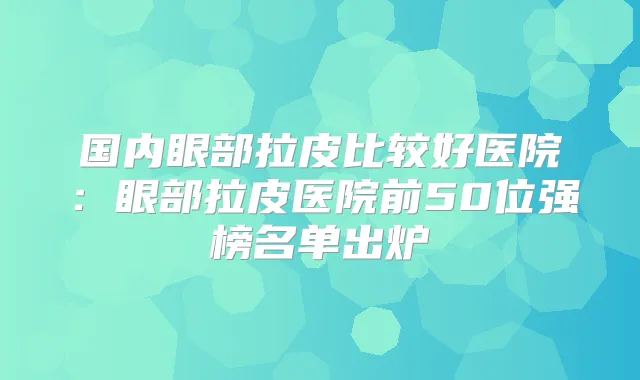 国内眼部拉皮比较好医院：眼部拉皮医院前50位强榜名单出炉