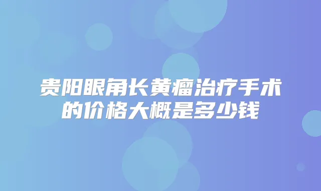 贵阳眼角长黄瘤手术的价格大概是多少钱
