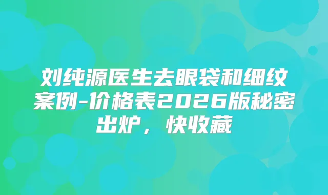 刘纯源医生去眼袋和细纹案例-价格表2026版秘密出炉，快收藏