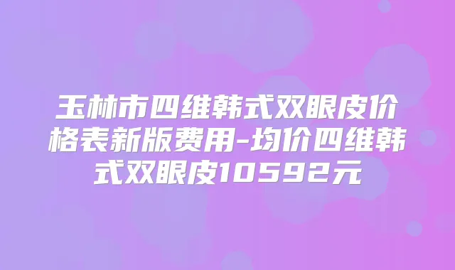 玉林市四维韩式双眼皮价格表新版费用-均价四维韩式双眼皮10592元