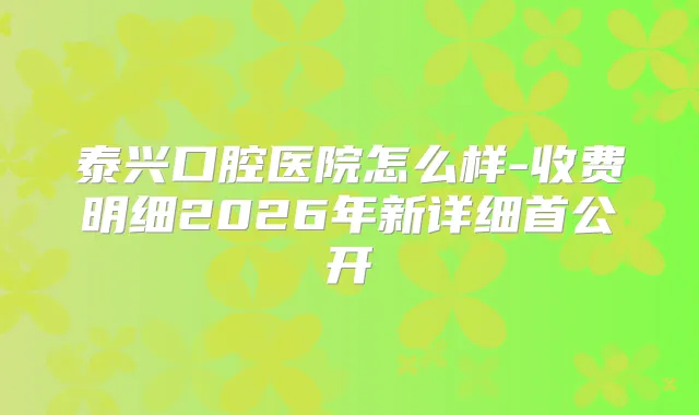 泰兴口腔医院怎么样-收费明细2026年新详细首公开