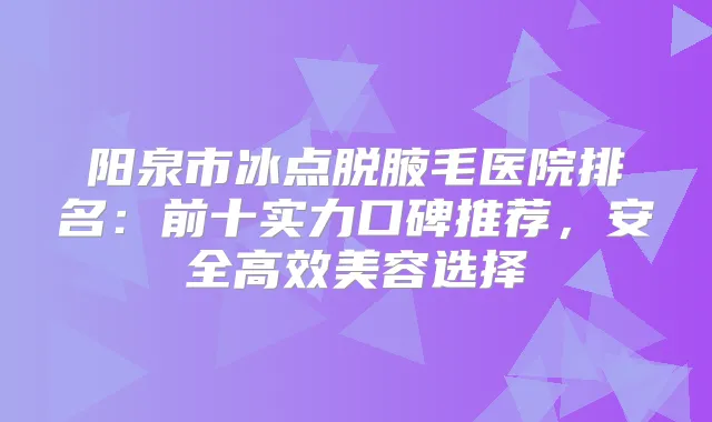 阳泉市冰点脱腋毛医院排名:前十实力口碑推荐,安全高效美容选择
