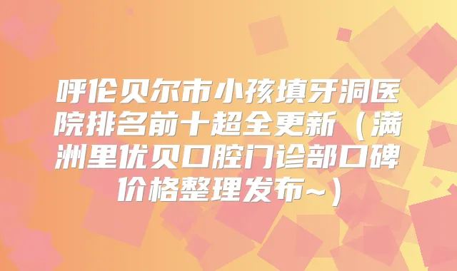 呼伦贝尔市小孩填牙洞医院排名前十超全更新（满洲里优贝口腔门诊部口碑价格整理发布~）