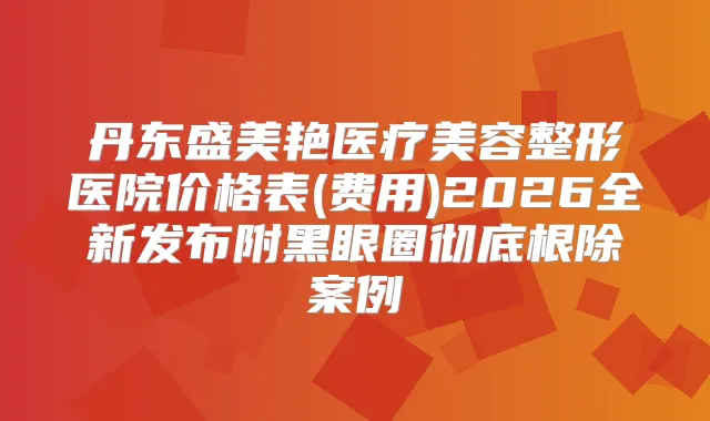 丹东盛美艳医疗美容整形医院价格表(费用)2026全新发布附黑眼圈彻底案例
