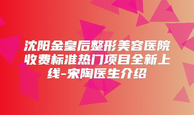 沈阳金皇后整形美容医院收费标准热门项目全新上线-宋陶医生介绍