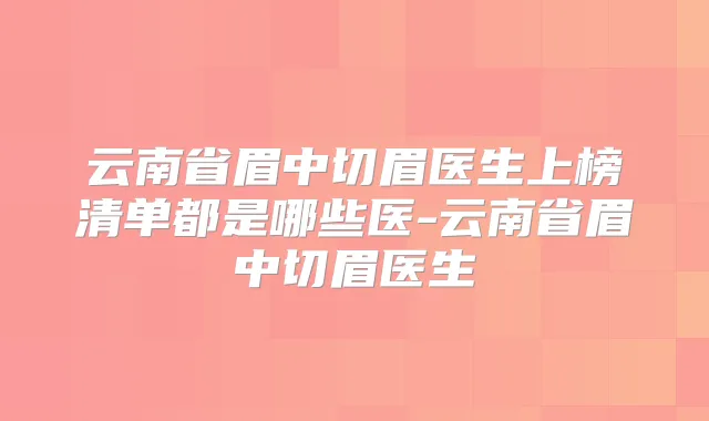 云南省眉中切眉医生上榜清单都是哪些医-云南省眉中切眉医生