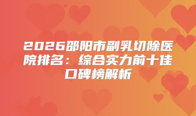 2026邵阳市副乳切除医院排名：综合实力前十佳口碑榜解析
