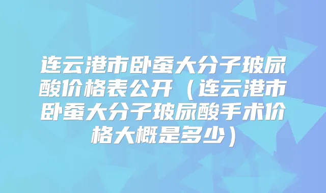 连云港市卧蚕大分子玻尿酸价格表公开（连云港市卧蚕大分子玻尿酸手术价格大概是多少）
