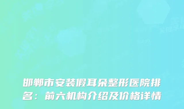 邯郸市安装假耳朵整形医院排名：前六机构介绍及价格详情