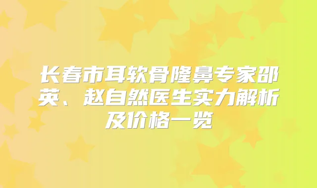 长春市耳软骨隆鼻专家邵英、赵自然医生实力解析及价格一览