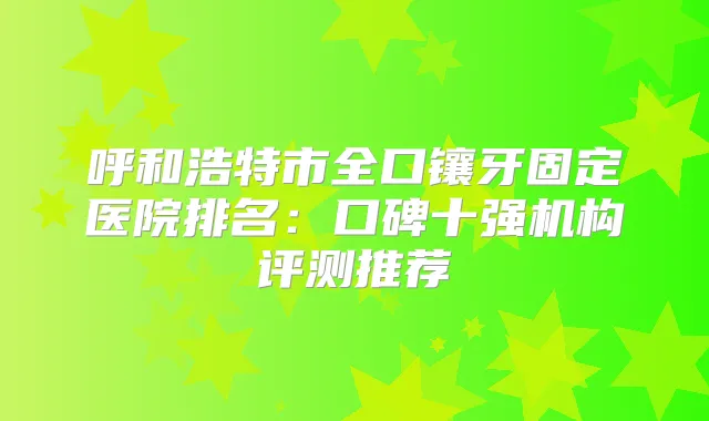 呼和浩特市全口镶牙固定医院排名：口碑十强机构评测推荐