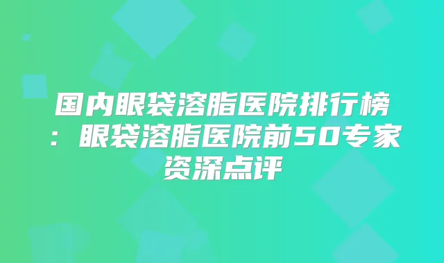 国内眼袋溶脂医院排行榜:眼袋溶脂医院前50专家资深点评