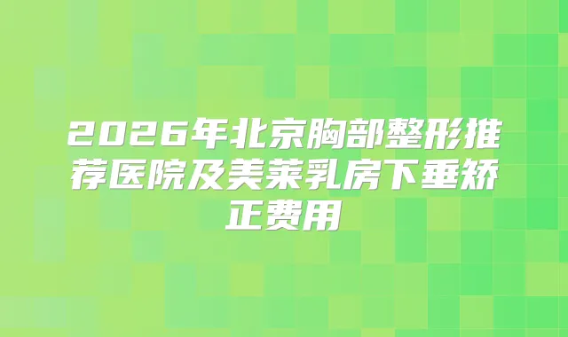 2026年北京胸部整形推荐医院及美莱乳房下垂矫正费用