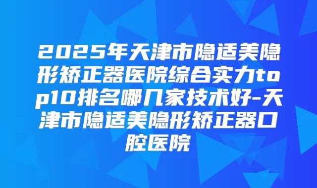 2025年天津市隐适美隐形矫正器医院综合实力top10排名哪几家技术好-天津市隐适美隐形矫正器口腔医院