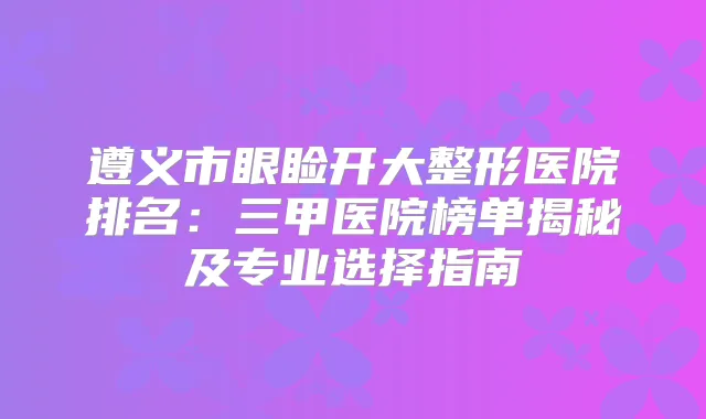 遵义市眼睑开大整形医院排名：三甲医院榜单揭秘及专业选择指南