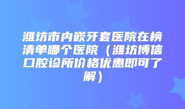 潍坊市内嵌牙套医院在榜清单哪个医院（潍坊博信口腔诊所价格优惠即可了解）