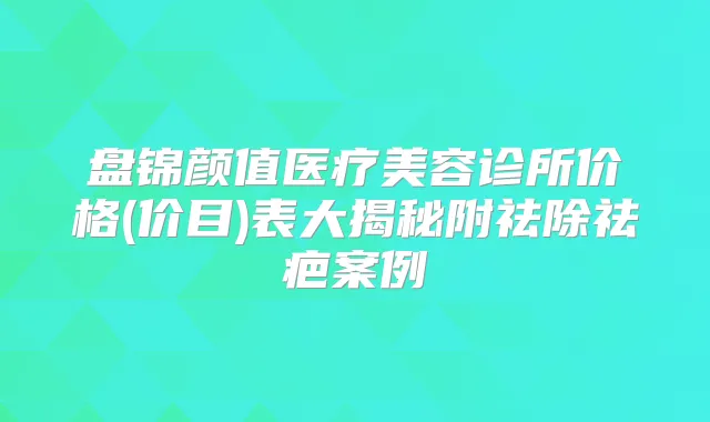 盘锦颜值医疗美容诊所价格(价目)表大揭秘附祛除祛疤案例
