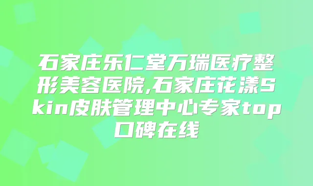 石家庄乐仁堂万瑞医疗整形美容医院,石家庄花漾Skin皮肤管理中心专家top口碑在线