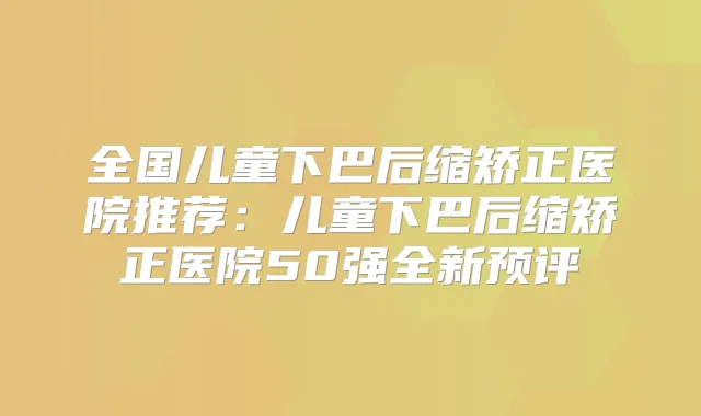 全国儿童下巴后缩矫正医院推荐：儿童下巴后缩矫正医院50强全新预评