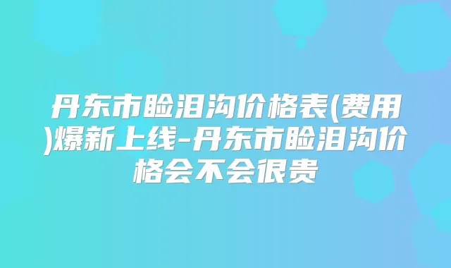 丹东市睑泪沟价格表(费用)爆新上线-丹东市睑泪沟价格会不会很贵