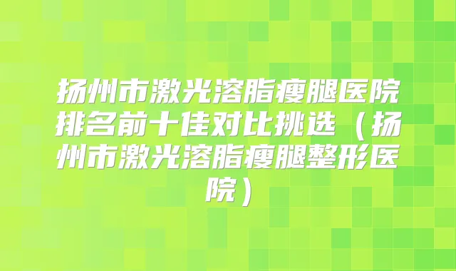 扬州市激光溶脂瘦腿医院排名前十佳对比挑选(扬州市激光溶脂瘦腿整形医院)