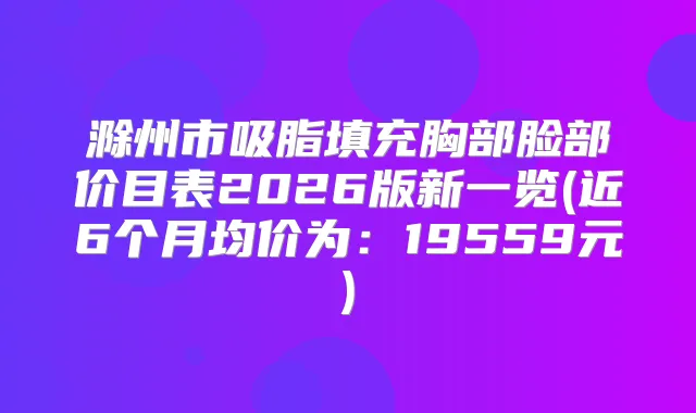 滁州市吸脂填充胸部脸部价目表2026版新一览(近6个月均价为：19559元)
