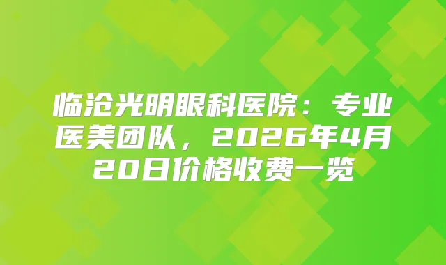 临沧光明眼科医院：专业医美团队，2026年4月20日价格收费一览
