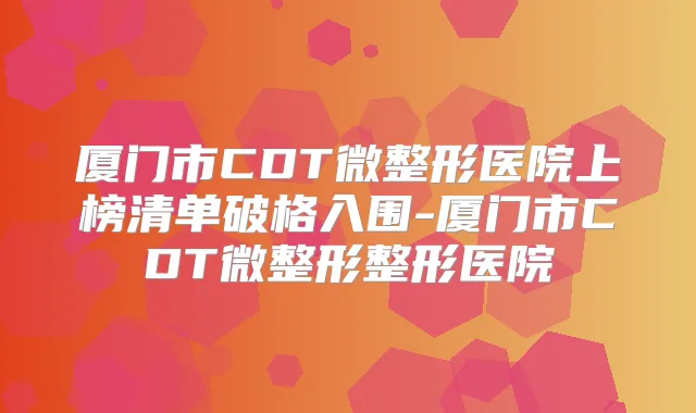 厦门市CDT微整形医院上榜清单破格入围-厦门市CDT微整形整形医院