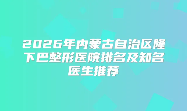 2026年内蒙古自治区隆下巴整形医院排名及知名医生推荐
