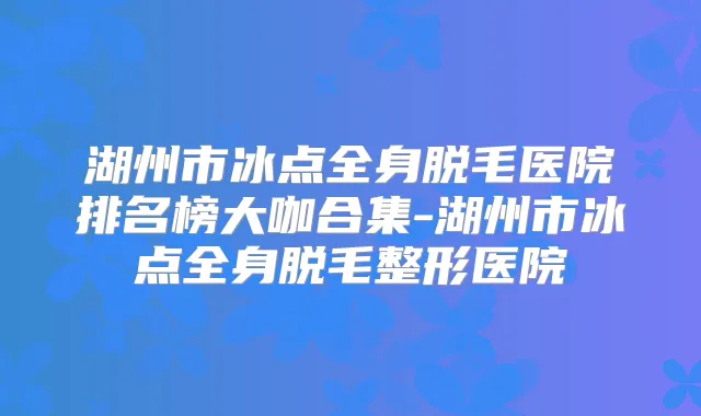 湖州市冰点全身脱毛医院排名榜大咖合集-湖州市冰点全身脱毛整形医院