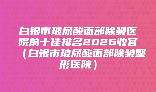 白银市玻尿酸面部除皱医院前十佳排名2026收官（白银市玻尿酸面部除皱整形医院）