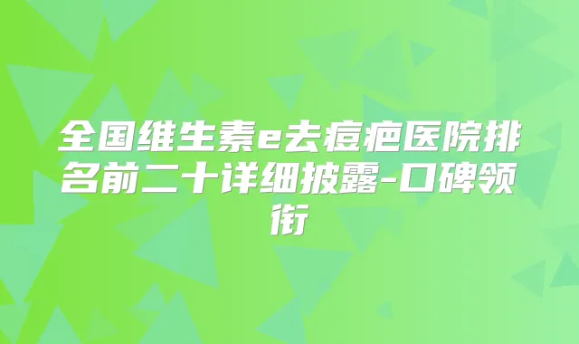 全国维生素e去痘疤医院排名前二十详细披露-口碑领衔