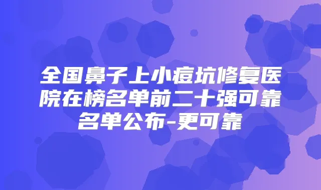 全国鼻子上小痘坑修复医院在榜名单前二十强可靠名单公布-更可靠