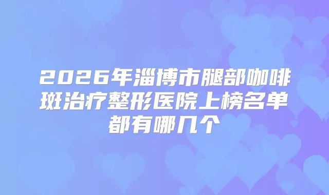 2026年淄博市腿部咖啡斑整形医院上榜名单都有哪几个