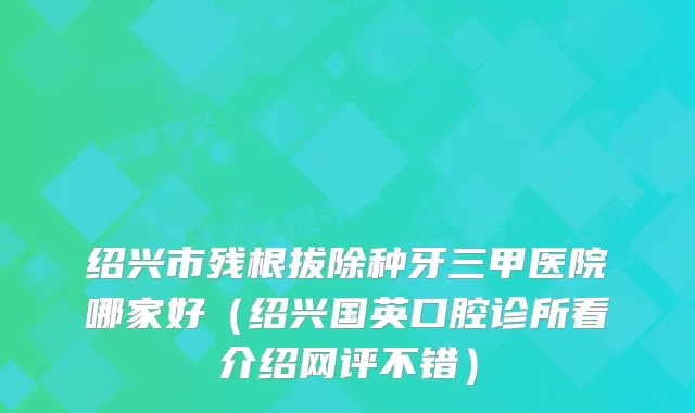 绍兴市残根拔除种牙三甲医院哪家好（绍兴国英口腔诊所看介绍网评不错）
