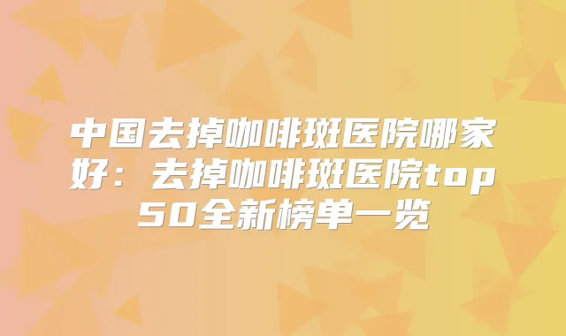 中国去掉咖啡斑医院哪家好:去掉咖啡斑医院top50全新榜单一览