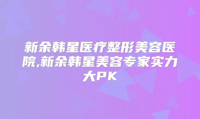 新余韩星医疗整形美容医院,新余韩星美容专家实力大PK